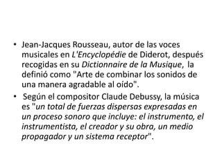 • Jean-Jacques Rousseau, autor de las voces
musicales en L'Encyclopédie de Diderot, después
recogidas en su Dictionnaire de la Musique, la
definió como "Arte de combinar los sonidos de
una manera agradable al oído".
• Según el compositor Claude Debussy, la música
es "un total de fuerzas dispersas expresadas en
un proceso sonoro que incluye: el instrumento, el
instrumentista, el creador y su obra, un medio
propagador y un sistema receptor".

 