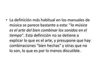 • La definición más habitual en los manuales de
música se parece bastante a esta: "la música
es el arte del bien combinar los sonidos en el
tiempo". Esta definición no se detiene a
explicar lo que es el arte, y presupone que hay
combinaciones "bien hechas" y otras que no
lo son, lo que es por lo menos discutible.

 