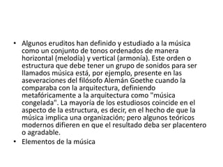 • Algunos eruditos han definido y estudiado a la música
como un conjunto de tonos ordenados de manera
horizontal (melodía) y vertical (armonía). Este orden o
estructura que debe tener un grupo de sonidos para ser
llamados música está, por ejemplo, presente en las
aseveraciones del filósofo Alemán Goethe cuando la
comparaba con la arquitectura, definiendo
metafóricamente a la arquitectura como "música
congelada". La mayoría de los estudiosos coincide en el
aspecto de la estructura, es decir, en el hecho de que la
música implica una organización; pero algunos teóricos
modernos difieren en que el resultado deba ser placentero
o agradable.
• Elementos de la música

 