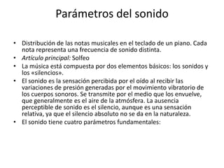 Parámetros del sonido
• Distribución de las notas musicales en el teclado de un piano. Cada
nota representa una frecuencia de sonido distinta.
• Artículo principal: Solfeo
• La música está compuesta por dos elementos básicos: los sonidos y
los «silencios».
• El sonido es la sensación percibida por el oído al recibir las
variaciones de presión generadas por el movimiento vibratorio de
los cuerpos sonoros. Se transmite por el medio que los envuelve,
que generalmente es el aire de la atmósfera. La ausencia
perceptible de sonido es el silencio, aunque es una sensación
relativa, ya que el silencio absoluto no se da en la naturaleza.
• El sonido tiene cuatro parámetros fundamentales:

 
