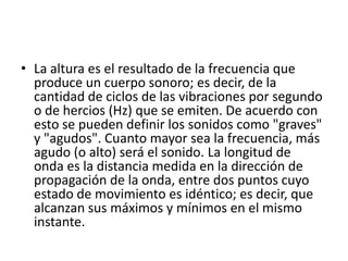• La altura es el resultado de la frecuencia que
produce un cuerpo sonoro; es decir, de la
cantidad de ciclos de las vibraciones por segundo
o de hercios (Hz) que se emiten. De acuerdo con
esto se pueden definir los sonidos como "graves"
y "agudos". Cuanto mayor sea la frecuencia, más
agudo (o alto) será el sonido. La longitud de
onda es la distancia medida en la dirección de
propagación de la onda, entre dos puntos cuyo
estado de movimiento es idéntico; es decir, que
alcanzan sus máximos y mínimos en el mismo
instante.

 