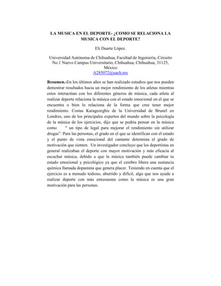 LA MUSICA EN EL DEPORTE- ¿COMO SE RELACIONA LA
MUSICA CON EL DEPORTE?
Eli Duarte López.
Universidad Autónoma de Chihuahua, Facultad de Ingeniería, Circuito
No.1 Nuevo Campus Universitario, Chihuahua, Chihuahua, 31125,
México
A285072@uach.mx
Resumen.-En los últimos años se han realizado estudios que nos pueden
demostrar resultados hacia un mejor rendimiento de los atletas mientras
estos interactúan con los diferentes géneros de música, cada atleta al
realizar deporte relaciona la música con el estado emocional en el que se
encuentra o bien lo relaciona de la forma que cree tener mejor
rendimiento. Costas Karageorghis de la Universidad de Brunel en
Londres, uno de los principales expertos del mundo sobre la psicología
de la música de los ejercicios, dijo que se podría pensar en la música
como
" un tipo de legal para mejorar el rendimiento sin utilizar
drogas”. Para las personas, el grado en el que se identifican con el estado
y el punto de vista emocional del cantante determina el grado de
motivación que sienten. Un investigador concluyo que los deportistas en
general realizaban el deporte con mayor motivación y más eficacia al
escuchar música, debido a que la música también puede cambiar tu
estado emocional y psicológico ya que el cerebro libera una sustancia
química llamada dopamina que genera placer. Teniendo en cuenta que el
ejercicio es a menudo tedioso, aburrido y difícil, algo que nos ayude a
realizar deporte con más entusiasmo como la música es una gran
motivación para las personas.

 