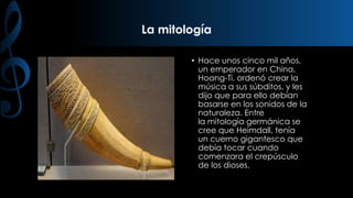 La mitología
• Hace unos cinco mil años,
un emperador en China,
Hoang-Ti, ordenó crear la
música a sus súbditos, y les
dijo que para ello debían
basarse en los sonidos de la
naturaleza. Entre
la mitología germánica se
cree que Heimdall, tenía
un cuerno gigantesco que
debía tocar cuando
comenzara el crepúsculo
de los dioses.

 