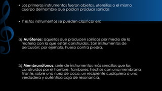 • Los primeros instrumentos fueron objetos, utensilios o el mismo
cuerpo del hombre que podían producir sonidos
• Y estos instrumentos se pueden clasificar en:

a) Autófonos: aquellos que producen sonidos por medio de la
materia con la que están construidos. Son instrumentos de
percusión; por ejemplo, hueso contra piedra.

b) Membranófonos: serie de instrumentos más sencillos que los
construidos por el hombre. Tambores: hechos con una membrana
tirante, sobre una nuez de coco, un recipiente cualquiera o una
verdadera y auténtica caja de resonancia.

 