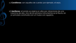 c) Cordófonos: son aquellos de cuerda; por ejemplo, el arpa.

d) Aerófonos: el sonido se origina en ellos por vibraciones de una
columna de aire. Uno de los primeros instrumentos es la flauta, en
un principio construida con un hueso con agujeros.

 