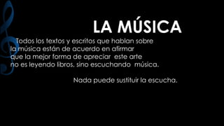 LA MÚSICA
Todos los textos y escritos que hablan sobre
la música están de acuerdo en afirmar
que la mejor forma de apreciar este arte
no es leyendo libros, sino escuchando música.
Nada puede sustituir la escucha.

 