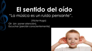 El sentido del oído
“La música es un ruido pensante”.
(Víctor Hugo)
Oír (sin poner atención).
Escuchar (percibir conscientemente)

 