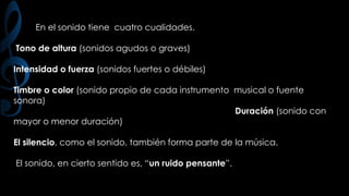 En el sonido tiene cuatro cualidades.
Tono de altura (sonidos agudos o graves)
Intensidad o fuerza (sonidos fuertes o débiles)
Timbre o color (sonido propio de cada instrumento musical o fuente
sonora)
Duración (sonido con
mayor o menor duración)
El silencio, como el sonido, también forma parte de la música.
El sonido, en cierto sentido es, “un ruido pensante”.

 