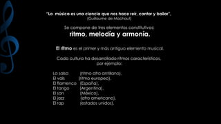 “La música es una ciencia que nos hace reír, cantar y bailar”,
(Guillaume de Machaut)

Se compone de tres elementos constitutivos:

ritmo, melodía y armonía.

El ritmo es el primer y más antiguo elemento musical.
Cada cultura ha desarrollado ritmos característicos,
por ejemplo:

La salsa
El vals
El flamenco
El tango
El son
El jazz
El rap

(ritmo afro antillano),
(ritmo europeo),
(España),
(Argentina),
(México),
(afro americano),
(estados unidos).

 