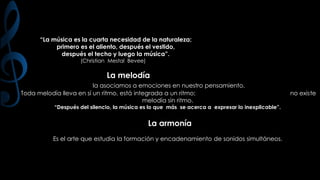 “La música es la cuarta necesidad de la naturaleza:
primero es el aliento, después el vestido,
después el techo y luego la música”.
(Christian Mestal Bevee)

La melodía
la asociamos a emociones en nuestro pensamiento.
Toda melodía lleva en sí un ritmo, está integrada a un ritmo;
melodía sin ritmo.

“Después del silencio, la música es lo que más se acerca a expresar lo inexplicable”.

La armonía
Es el arte que estudia la formación y encadenamiento de sonidos simultáneos.

no existe

 