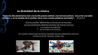 La diversidad de la música
“Todos los días deberíamos leer una bonita poesía admirar una hermosa pintura, escuchar una bella
canción, y, en la medida de lo posible, decir unas cuantas palabras razonables”. (Goethe)

Como existen diferentes culturas en el mundo,
así encontramos distintas formas de hacer música
•
•

La música occidental
En la India o en China.

En nuestro mismo país tenemos también pautas diferentes como la
música huichol, tarasca, yaqui, etc.

 