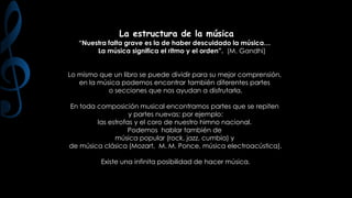 La estructura de la música

“Nuestra falta grave es la de haber descuidado la música…
La música significa el ritmo y el orden”. (M. Gandhi)
Lo mismo que un libro se puede dividir para su mejor comprensión,
en la música podemos encontrar también diferentes partes
o secciones que nos ayudan a disfrutarla.
En toda composición musical encontramos partes que se repiten
y partes nuevas; por ejemplo:
las estrofas y el coro de nuestro himno nacional.
Podemos hablar también de
música popular (rock, jazz, cumbia) y
de música clásica (Mozart, M. M. Ponce, música electroacústica).
Existe una infinita posibilidad de hacer música.

 