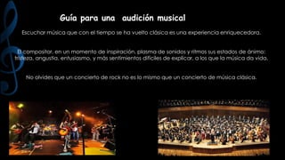Guía para una audición musical
Escuchar música que con el tiempo se ha vuelto clásica es una experiencia enriquecedora.
El compositor, en un momento de inspiración, plasma de sonidos y ritmos sus estados de ánimo:
tristeza, angustia, entusiasmo, y más sentimientos difíciles de explicar, a los que la música da vida.
No olvides que un concierto de rock no es lo mismo que un concierto de música clásica.

 