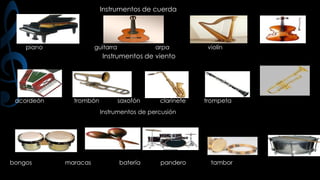 Instrumentos de cuerda

piano

guitarra

arpa

violín

Instrumentos de viento

acordeón

trombón

saxofón

clarinete

trompeta

Instrumentos de percusión

bongos

maracas

batería

pandero

tambor

 