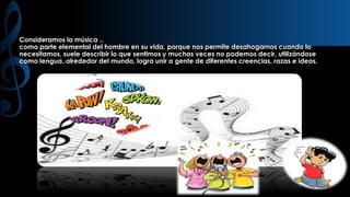 Consideramos la música ..
como parte elemental del hombre en su vida, porque nos permite desahogarnos cuando lo
necesitamos, suele describir lo que sentimos y muchas veces no podemos decir, utilizándose
como lengua, alrededor del mundo, logra unir a gente de diferentes creencias, razas e ideas.

 