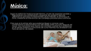 Música:
Según la definición tradicional del término, el arte de organizar sensible y
lógicamente una combinación coherente de sonidos y silencios
utilizando los principios fundamentales de la melodía, la armonía y el
ritmo, mediante la intervención de complejos procesos psico-anímicos.
Creo que es la primer arte que podemos llegar a conocer, pues
comenzamos a relacionarnos con ella desde antes y/o justo después de
nacer, con canciones que mamá nos cantaba cuando aun estábamos
en el vientre materno o canciones de cuna mientras nos arrullaban a la
hora de dormir, de bebés.

 