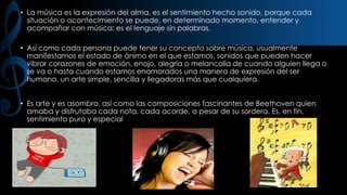 • La música es la expresión del alma, es el sentimiento hecho sonido, porque cada
situación o acontecimiento se puede, en determinado momento, entender y
acompañar con música; es el lenguaje sin palabras.
• Así como cada persona puede tener su concepto sobre música, usualmente
manifestamos el estado de ánimo en el que estamos, sonidos que pueden hacer
vibrar corazones de emoción, enojo, alegría o melancolía de cuando alguien llega o
se va o hasta cuando estamos enamorados una manera de expresión del ser
humano, un arte simple, sencilla y llegadoras más que cualquiera.
• Es arte y es asombro, así como las composiciones fascinantes de Beethoven quien
amaba y disfrutaba cada nota, cada acorde, a pesar de su sordera. Es, en fin,
sentimiento puro y especial

 