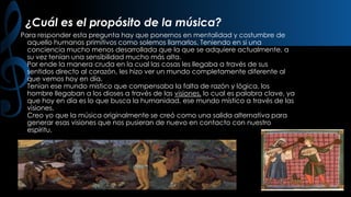 ¿Cuál es el propósito de la música?
Para responder esta pregunta hay que ponernos en mentalidad y costumbre de
aquello humanos primitivos como solemos llamarlos. Teniendo en si una
conciencia mucho menos desarrollada que la que se adquiere actualmente, a
su vez tenían una sensibilidad mucho más alta.
Por ende la manera cruda en la cual las cosas les llegaba a través de sus
sentidos directo al corazón, les hizo ver un mundo completamente diferente al
que vemos hoy en día.
Tenían ese mundo místico que compensaba la falta de razón y lógica, los
hombre llegaban a los dioses a través de las visiones, lo cual es palabra clave, ya
que hoy en día es lo que busca la humanidad, ese mundo místico a través de las
visiones.
Creo yo que la música originalmente se creó como una salida alternativa para
generar esas visiones que nos pusieran de nuevo en contacto con nuestro
espíritu.

 