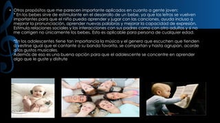 • Otros propósitos que me parecen importante aplicados en cuanto a gente joven:
* En los bebes sirve de estimulante en el desarrollo de un bebe, ya que las letras se vuelven
importantes para que el niño pueda aprender y jugar con las canciones, ayuda incluso a
mejorar la pronunciación, aprender nuevas palabras y mejorar la capacidad de expresión.
Estimula relaciones sociales y las interacciones con sus padres como con otro adultos y si no
me corrigen no únicamente los bebes. Esto es aplicable para persona de cualquier edad.
*En los adolescentes tiene tan importancia la música y el genero que escuchen que tienden
a vestirse igual que el cantante o su banda favorita, se comportan y hasta agrupan, acorde
a los gustos musicales.
Además de eso es una buena opción para que el adolescente se concentre en aprender
algo que le guste y disfrute

 