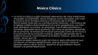 Música Clásica
• La música clásica surgió tomando elementos de otras tradiciones
musicales occidentales, tanto litúrgicas como seculares, por caso
la música de la Antigua Grecia o la Música de la Antigua
Roma (sobre todo por sus contribuciones teóricas), o la música de
la Iglesia católica (principalmente el canto gregoriano). Los hitos
que definieron su rumbo, sin embargo, fue el descubrimiento y
posterior desarrollo de la polifonía, así como el posterior desarrollo
de la armonía, la revolución musical conocida como el Ars nova y
la evolución de la notación musical, además del estudio de la
estética musical. Comúnmente se le llama "clásica", pero los que
saben, dicen que tal
nombre se debe reservar para tal música, pero sólo para la que
se hizo en un tiempo determinado, que se conoce como el
período clásico de la música, aquel en el que brillaron Haydn,
Mozart y el primer Beethoven.

 
