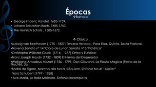 Épocas
Barroco
• George Frideric Handel, 1685-1759.
• Johann Sebastian Bach, 1685-1750.
• The Heinrich Schütz , 1585-1672.

 Clásico
•Ludwig van Beethoven (1770 - 1827) Tercera Heroica , Para Elisa, Quinta, Sexta Pastoral,
•Novena,Sonata nº 14 "Claro de Luna", Sonata nº 8 "Patética"
•Christophe Willibald Gluck (1714 - 1787) Orfeo y Euridice·
•Franz Joseph Haydn (1732 - 1809) El Himno del Emperador
•Wolfgang Amadeus Mozart (1756 - 1791) Don Giovanni, La Flauta Magica (Reina de la
Noche), Las
•Bodas de Fígaro, Marcha alla turca, Réquiem, Sinfonía No.41 "Júpiter“
Franz Schubert (1797 - 1828)
• Ave María, La Bella Molinera, Sinfonía Incompleta

 