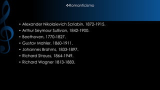 Romanticismo

• Alexander Nikolaievich Scriabin, 1872-1915.
• Arthur Seymour Sullivan, 1842-1900.
• Beethoven, 1770-1827.
• Gustav Mahler, 1860-1911.
• Johannes Brahms, 1833-1897.
• Richard Strauss, 1864-1949.
• Richard Wagner 1813-1883.

 