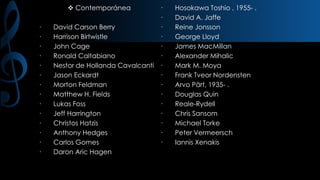  Contemporánea

·
·
·
·
·
·
·
·
·
·
·
·
·
·

·
·
David Carson Berry
·
Harrison Birtwistle
·
John Cage
·
Ronald Caltabiano
·
Nestor de Hollanda Cavalcanti ·
Jason Eckardt
·
Morton Feldman
·
Matthew H. Fields
·
Lukas Foss
·
Jeff Harrington
·
Christos Hatzis
·
Anthony Hedges
·
Carlos Gomes
·
Daron Aric Hagen

Hosokawa Toshio , 1955- .
David A. Jaffe
Reine Jonsson
George Lloyd
James MacMillan
Alexander Mihalic
Mark M. Moya
Frank Tveor Nordensten
Arvo Pärt, 1935- .
Douglas Quin
Reale-Rydell
Chris Sansom
Michael Torke
Peter Vermeersch
Iannis Xenakis

 