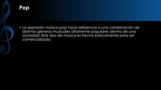 Pop

• La expresión música pop hace referencia a una combinación de
distintos géneros musicales altamente populares dentro de una
sociedad. Este tipo de música es hecha básicamente para ser
comercializada

 