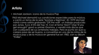 Artista
• Michael Jackson, icono de la musica Pop
1963 Michael demostró sus condiciones especiales para la música,
y cantó un tema de la serie "Sonrisas y lágrimas". En 1979 Michael
volvió como solista grabando "Off the wall", un trabajo producido
por Jones. Tuvo 4 hits del Top 10. Con el tema "Dont´t stop´til you
get enought" ganó su primer Grammy, y vendió más discos que
con cualquiera de sus anteriores trabajos. Pero el punto en que su
carrera pasa de ser buena, a convertirse en uno de los mitos de la
musica pop y de la música en general fue en 1982, con su álbum
"Thriller".

 