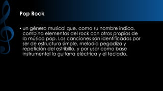 Pop Rock
• un género musical que, como su nombre indica,
combina elementos del rock con otros propios de
la música pop. Las canciones son identificadas por
ser de estructura simple, melodía pegadiza y
repetición del estribillo, y por usar como base
instrumental la guitarra eléctrica y el teclado.

 
