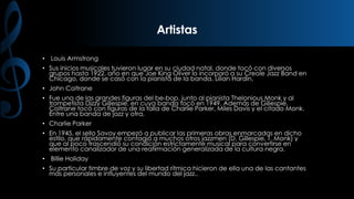 Artistas
• Louis Armstrong

• Sus inicios musicales tuvieron lugar en su ciudad natal, donde tocó con diversos
grupos hasta 1922, año en que Joe King Oliver lo incorporó a su Creole Jazz Band en
Chicago, donde se casó con la pianista de la banda, Lilian Hardin.
• John Coltrane
• Fue una de las grandes figuras del be-bop, junto al pianista Thelonious Monk y al
trompetista Dizzy Gillespie, en cuya banda tocó en 1949. Además de Gillespie,
Coltrane tocó con figuras de la talla de Charlie Parker, Miles Davis y el citado Monk.
Entre una banda de jazz y otra,
• Charlie Parker
• En 1945, el sello Savoy empezó a publicar las primeras obras enmarcadas en dicho
estilo, que rápidamente contagió a muchos otros jazzmen (D. Gillespie, T. Monk) y
que al poco trascendió su condición estrictamente musical para convertirse en
elemento canalizador de una reafirmación generalizada de la cultura negra.

• Billie Holiday
• Su particular timbre de voz y su libertad rítmica hicieron de ella una de las cantantes
más personales e influyentes del mundo del jazz..

 