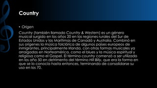 Country
• Origen

Country (también llamado Country & Western) es un género
musical surgido en los años 20 en las regiones rurales del Sur de
Estados Unidos y las Marítimas de Canadá y Australia. Combinó en
sus orígenes la música folclórica de algunos países europeos de
inmigrantes, principalmente Irlanda, con otras formas musicales ya
arraigadas en Norteamérica, como el blues y la música espiritual y
religiosa como el Gospel. El término country comenzó a ser utilizado
en los año 50 en detrimento del término Hill Billy, que era la forma en
que se lo conocía hasta entonces, terminando de consolidarse su
uso en los 70.

 