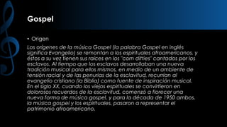 Gospel
• Origen

Los orígenes de la música Gospel (la palabra Gospel en inglés
significa Evangelio) se remontan a los espirituales afroamericanos, y
éstos a su vez tienen sus raíces en los "corn ditties" cantados por los
esclavos. Al tiempo que los esclavos desarrollaban una nueva
tradición musical para ellos mismos, en medio de un ambiente de
tensión racial y de las penurias de la esclavitud, recurrían al
evangelio cristiano (la Biblia) como fuente de inspiración musical.
En el siglo XX, cuando los viejos espirituales se convirtieron en
dolorosos recuerdos de la esclavitud, comenzó a florecer una
nueva forma de música gospel, y para la década de 1950 ambos,
la música gospel y los espirituales, pasaron a representar el
patrimonio afroamericano.

 