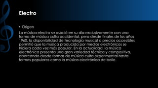 Electro
• Origen

La música electro se asoció en su día exclusivamente con una
forma de música culta occidental, pero desde finales de los años
1960, la disponibilidad de tecnología musical a precios accesibles
permitió que la música producida por medios electrónicos se
hiciera cada vez más popular. En la actualidad, la música
electrónica presenta una gran variedad técnica y compositiva,
abarcando desde formas de música culta experimental hasta
formas populares como la música electrónica de baile.

 