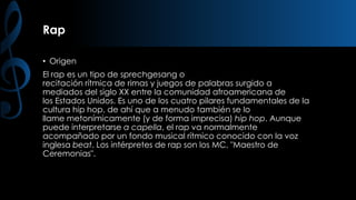 Rap
• Origen

El rap es un tipo de sprechgesang o
recitación rítmica de rimas y juegos de palabras surgido a
mediados del siglo XX entre la comunidad afroamericana de
los Estados Unidos. Es uno de los cuatro pilares fundamentales de la
cultura hip hop, de ahí que a menudo también se lo
llame metonímicamente (y de forma imprecisa) hip hop. Aunque
puede interpretarse a capella, el rap va normalmente
acompañado por un fondo musical rítmico conocido con la voz
inglesa beat. Los intérpretes de rap son los MC, "Maestro de
Ceremonias".

 