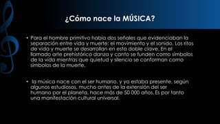 ¿Cómo nace la MÚSICA?
• Para el hombre primitivo había dos señales que evidenciaban la
separación entre vida y muerte: el movimiento y el sonido. Los ritos
de vida y muerte se desarrollan en esta doble clave. En el
llamado arte prehistórico danza y canto se funden como símbolos
de la vida mientras que quietud y silencio se conforman como
símbolos de la muerte.
• la música nace con el ser humano, y ya estaba presente, según
algunos estudiosos, mucho antes de la extensión del ser
humano por el planeta, hace más de 50 000 años. Es por tanto
una manifestación cultural universal.

 