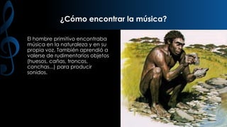 ¿Cómo encontrar la música?
El hombre primitivo encontraba
música en la naturaleza y en su
propia voz. También aprendió a
valerse de rudimentarios objetos
(huesos, cañas, troncos,
conchas...) para producir
sonidos.

 