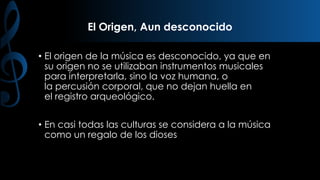 El Origen, Aun desconocido
• El origen de la música es desconocido, ya que en
su origen no se utilizaban instrumentos musicales
para interpretarla, sino la voz humana, o
la percusión corporal, que no dejan huella en
el registro arqueológico.
• En casi todas las culturas se considera a la música
como un regalo de los dioses

 