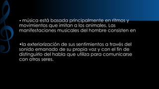 • música

está basada principalmente en ritmos y
movimientos que imitan a los animales. Las
manifestaciones musicales del hombre consisten en
•la exteriorización de sus sentimientos a través del
sonido emanado de su propia voz y con el fin de
distinguirlo del habla que utiliza para comunicarse
con otros seres.

 