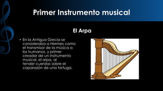 Primer Instrumento musical
El Arpa
• En la Antigua Grecia se
consideraba a Hermes como
el transmisor de la música a
los humanos, y primer
creador de un instrumento
musical, el arpa, al
tender cuerdas sobre el
caparazón de una tortuga.

 