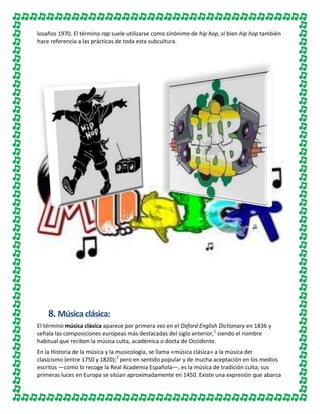losaños 1970. El término rap suele utilizarse como sinónimo de hip hop, si bien hip hop también
hace referencia a las prácticas de toda esta subcultura.

8. Música clásica:
El término música clásica aparece por primera vez en el Oxford English Dictionary en 1836 y
señala las composiciones europeas más destacadas del siglo anterior,1 siendo el nombre
habitual que reciben la música culta, académica o docta de Occidente.
En la Historia de la música y la musicología, se llama «música clásica» a la música del
clasicismo (entre 1750 y 1820);2 pero en sentido popular y de mucha aceptación en los medios
escritos ―como lo recoge la Real Academia Española―, es la música de tradición culta; sus
primeras luces en Europa se sitúan aproximadamente en 1450. Existe una expresión que abarca

 