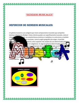 “GENEROS MUSICALES”

DEFINICION DE GENEROS MUSICALES:
Un género musical es una categoría que reúne composiciones musicales que comparten
distintos criterios de afinidad.1 Estos criterios pueden ser específicamente musicales, como el
ritmo, la instrumentación, las características armónicas o melódicas o su estructura, y también
basarse en características no musicales, como la región geográfica de origen, el período
histórico, el contexto sociocultural u otros aspectos más amplios de una determinada cultura.
Los géneros a su vez se dividen en subgéneros. En algunos géneros determinados como el
flamenco el término subgénero se sustituye por otro que determina cada una de las variedades
denominándose de una forma propia, en este caso palos.2 Una composición musical puede ser
clasificada dentro de varios géneros, y es expresada a través del estilo concreto del artista. En
los casos en que esta multiplicidad de géneros resulta evidente dentro del estilo del artista, o es
un objetivo buscado por el compositor, suele hablarse de música de fusión, que si se llegan a
generalizar lo suficiente pueden llegar a formar géneros de fusión prácticamente
independientes.

 
