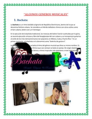 “ALGUNOS GENEROS MUSICALES”
1. Bachata:
La bachata es un ritmo bailable originario de República Dominicana, dentro de lo que se
denomina folclore urbano. Se considera un híbrido delbolero rítmico con otros estilos como
el Son cubano, bolero son y el merengue
En la ejecución de la bachata tradicional, las maracas del bolero fueron sustituidas por la güira,
se asumió ejecución virtuosa y libre del bongópropia del son cubano y se incorporaron guitarras
al estilo de los tríos latinoamericanos tan populares en México, Cuba y Puerto Rico. 1 En un
primer momento a la bachata se le denominó como "bolerito de guitarra”.
La bachata es un baile que se baila al ritmo del género musical que lleva su mismo nombre. Es
un baile sensual, romántico y rítmico que casi siempre se baila en pareja. De origen dominicano,
la bachata es uno de los bailes latinos y ritmos tropicales más populares a nivel internacional.

 