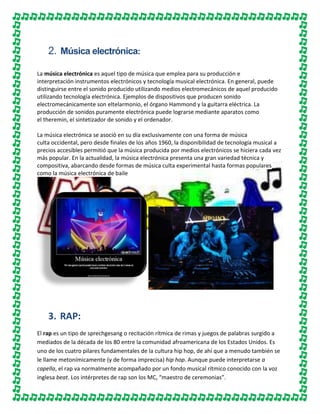 2. Música electrónica:
La música electrónica es aquel tipo de música que emplea para su producción e
interpretación instrumentos electrónicos y tecnología musical electrónica. En general, puede
distinguirse entre el sonido producido utilizando medios electromecánicos de aquel producido
utilizando tecnología electrónica. Ejemplos de dispositivos que producen sonido
electromecánicamente son eltelarmonio, el órgano Hammond y la guitarra eléctrica. La
producción de sonidos puramente electrónica puede lograrse mediante aparatos como
el theremin, el sintetizador de sonido y el ordenador.
La música electrónica se asoció en su día exclusivamente con una forma de música
culta occidental, pero desde finales de los años 1960, la disponibilidad de tecnología musical a
precios accesibles permitió que la música producida por medios electrónicos se hiciera cada vez
más popular. En la actualidad, la música electrónica presenta una gran variedad técnica y
compositiva, abarcando desde formas de música culta experimental hasta formas populares
como la música electrónica de baile

3. RAP:
El rap es un tipo de sprechgesang o recitación rítmica de rimas y juegos de palabras surgido a
mediados de la década de los 80 entre la comunidad afroamericana de los Estados Unidos. Es
uno de los cuatro pilares fundamentales de la cultura hip hop, de ahí que a menudo también se
le llame metonímicamente (y de forma imprecisa) hip hop. Aunque puede interpretarse a
capella, el rap va normalmente acompañado por un fondo musical rítmico conocido con la voz
inglesa beat. Los intérpretes de rap son los MC, “maestro de ceremonias”.

 