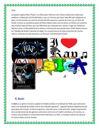 Flow
La palabra inglesa flow (“flujo”), se utiliza para referirse a los ritmos (cadencia) creados por
palabras y sílabas por encima del beat, o sea, es la forma que tiene cada MC para adaptarse al
beat, o instrumental, así como la interacción del esquema o patrón de rimas con el ritmo de
fondo. A veces se consideran parte del flow matices tales como la altura, el timbre y el volumen.
Hay muchos tipos de flow, que son diferentes por cada persona, acento o lugar de residencia.
Muchas veces, el flow determina la soltura o nerviosismo que puede tener el MC (Sobre todo en
las "batallas de Gallos") durante el rapeo. Si a una persona se le nota y escucha con mucha
soltura, entonces no está nervioso y se dice que “está flotando la base”.

4. Rock:
El rock es un género musical surgido en Estados Unidos en la década de 1950, que evolucionó
hacia una variedad de estilos a partir de la década siguiente1 , popularizándose rápidamente por
gran parte del mundo. Su forma originaria, conocida como «rock and roll», surgió mayormente
de la combinación de dos géneros anteriores como eran el rhythm and blues y el country. La
música rock también se nutrió fuertemente del blues y el folk, e incorporó influencias del jazz,
la música clásica y otras fuentes.

 