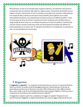Musicalmente, el rock se ha centrado sobre la guitarra eléctrica, normalmente como parte de
un grupo de rock con cantante, bajo, batería y, algunas veces, instrumentos de teclado como el
órgano y el piano. Típicamente, el rock es una música centrada en las canciones, habitualmente
con compás de 4/4 y usando una estructura verso-estribillo, pero el género se ha vuelto
extremadamente diverso y las características musicales comunes son difíciles de definir. Como
la música pop, las letras se centran a menudo en el amor romántico, pero también tratan un
rango amplio de otros temas con un enfoque frecuente en lo social y lo político. El dominio del
rock por músicos varones ha sido visto como uno de los factores principales que definen los
temas explorados en la música rock. El rock pone más énfasis en la composición, la actuación en
vivo, y la autenticidad que la música pop.

5. Reggaeton:
El reggaetón (o reguetón)1 2 es un género musical que tiene sus raíces en la música de América
Latina y el Caribe. Su sonido se deriva delreggae jamaicano, influenciado por el hip hop. Se
desarrolló por primera vez en Panamá en los años 1970 y finales de los años 1980 en Puerto
Rico, nace y surge a raíz de la comunidad jamaicana cuyos ancestros llegaron a Panamá, junto a
inmigrantes de ascendencia afro-antillana durante el siglo XX.3 4 5
El reggaetón se originó a partir de su predecesor el reggae en español.3 Después de este
acontecimiento el reggaetón se siguió manteniendo tal y como el reggae originario de Jamaica

 