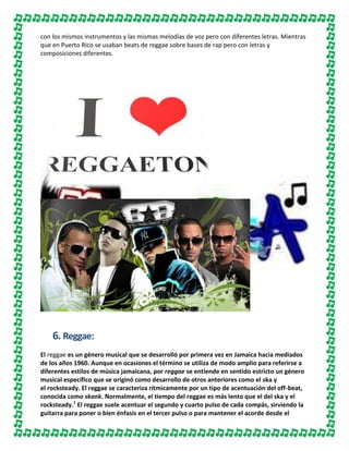 con los mismos instrumentos y las mismas melodías de voz pero con diferentes letras. Mientras
que en Puerto Rico se usaban beats de reggae sobre bases de rap pero con letras y
composiciones diferentes.

6. Reggae:
El reggae es un género musical que se desarrolló por primera vez en Jamaica hacia mediados
de los años 1960. Aunque en ocasiones el término se utiliza de modo amplio para referirse a
diferentes estilos de música jamaicana, por reggae se entiende en sentido estricto un género
musical específico que se originó como desarrollo de otros anteriores como el ska y
el rocksteady. El reggae se caracteriza rítmicamente por un tipo de acentuación del off-beat,
conocida como skank. Normalmente, el tiempo del reggae es más lento que el del ska y el
rocksteady.1 El reggae suele acentuar el segundo y cuarto pulso de cada compás, sirviendo la
guitarra para poner o bien énfasis en el tercer pulso o para mantener el acorde desde el

 