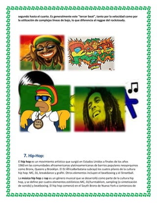 segundo hasta el cuarto. Es generalmente este "tercer beat", tanto por la velocidad como por
la utilización de complejas líneas de bajo, lo que diferencia al reggae del rocksteady.

7. Hip-Hop:
El hip hop es un movimiento artístico que surgió en Estados Unidos a finales de los años
1960 en las comunidades afroamericanas ylatinoamericanas de barrios populares neoyorquinos
como Bronx, Queens y Brooklyn. El DJ ÁfricaBarbatana subrayó los cuatro pilares de la cultura
hip hop: MC, DJ, breakdance y grafiti. Otros elementos incluyen el beatboxing y el Streetball.
La música hip hop o rap es un género musical que se desarrolló como parte de la cultura hip
hop, y se define por cuatro elementos estilísticos:MC, DJ/turntablism, sampling (o sintetización
de sonido) y beatboxing. El hip hop comenzó en el South Bronx de Nueva York a comienzos de

 