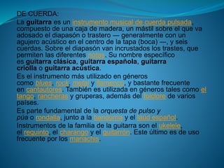 DE CUERDA:
La guitarra es un instrumento musical de cuerda pulsada,
compuesto de una caja de madera, un mástil sobre el que va
adosado el diapasón o trastero ― generalmente con un
agujero acústico en el centro de la tapa (boca) ―, y seis
cuerdas. Sobre el diapasón van incrustados los trastes, que
permiten las diferentes notas. Su nombre específico
es guitarra clásica, guitarra española, guitarra
criolla o guitarra acústica.
Es el instrumento más utilizado en géneros
como blues, rock, metal y flamenco, y bastante frecuente
en cantautores. También es utilizada en géneros tales como el
tango, rancheras y gruperas, además del folclore de varios
países.
Es parte fundamental de la orquesta de pulso y
púa o rondalla, junto a la bandurria y el laúd español.
Instrumentos de la familia de la guitarra son el ukelele,
el requinto, el charango y el guitarrón. Este último es de uso
frecuente por los mariachis.
 