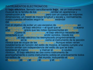 INSTRUMENTOS ELECTRONICOS:
El bajo eléctrico, llamado sencillamente bajo,1 es un instrumento
musical de la familia de los cordófonos, similar en apariencia y
construcción a la guitarra eléctrica, pero con un cuerpo de mayores
dimensiones, un mástil de mayor longitud y escala y, normalmente,
cuatro cuerdas afinadas según la afinación estándar
del contrabajo.2 3
Con el objetivo de evitar un uso excesivo de líneas adicionales en
el pentagrama, el bajo eléctrico ―al igual que el contrabajo― suena
una octava más grave que las notas representadas en notación
musical. Como la guitarra eléctrica, el bajo eléctrico necesita ser
conectado a un amplificador para emitir sonidos. Desde los años
cincuenta, el bajo eléctrico ha reemplazado progresivamente
al contrabajo en la música popular como el instrumento de la sección
rítmica que se ocupa de las líneas de bajo.4 Aunque estas varían
notablemente en función del estilo de música, el bajista cumple una
función similar con independencia del estilo de que se trate:
establecer el marco armónico y marcar el tiempo o «pulso
rítmico».5 El bajo eléctrico se usa como instrumento de
acompañamiento o como instrumento solista en prácticamente todos
los estilos demúsica popular del mundo, incluyendo el blues,
el flamenco, el jazz, el punk, el reggae y el rock.6
 